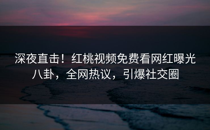 深夜直击！红桃视频免费看网红曝光八卦，全网热议，引爆社交圈