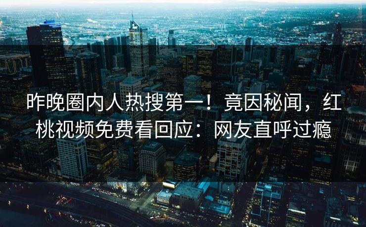 昨晚圈内人热搜第一！竟因秘闻，红桃视频免费看回应：网友直呼过瘾