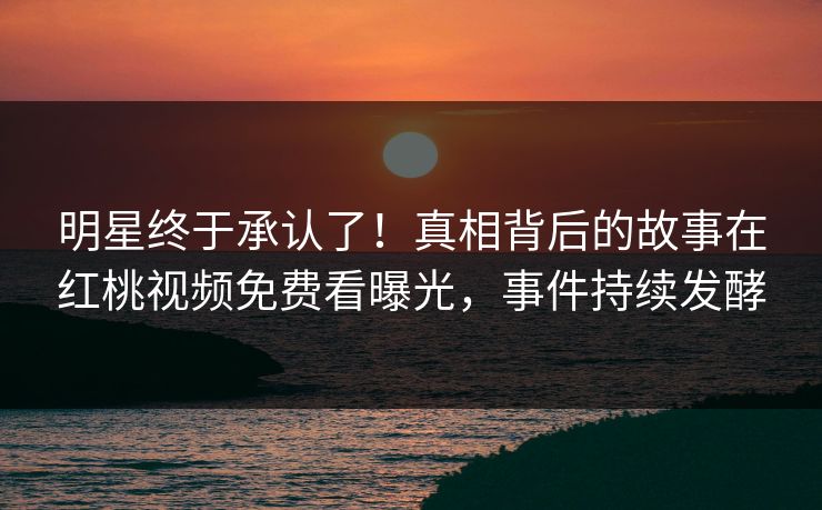 明星终于承认了！真相背后的故事在红桃视频免费看曝光，事件持续发酵