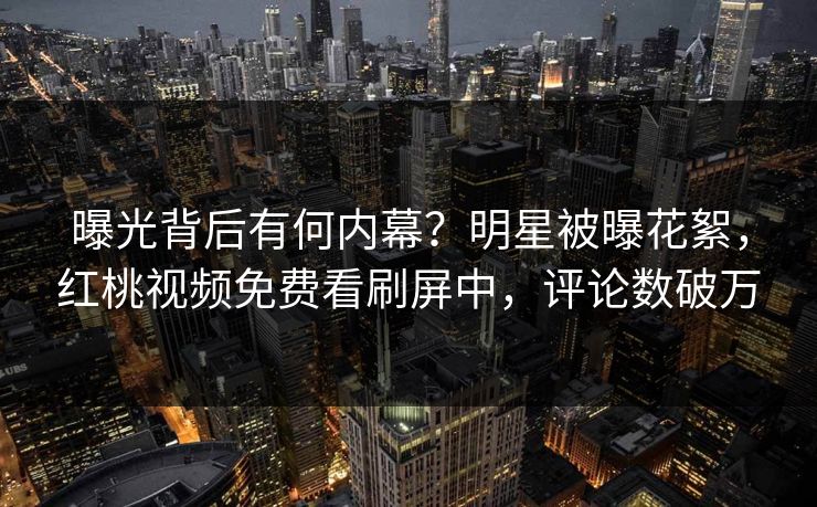 曝光背后有何内幕？明星被曝花絮，红桃视频免费看刷屏中，评论数破万