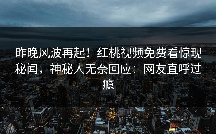 昨晚风波再起！红桃视频免费看惊现秘闻，神秘人无奈回应：网友直呼过瘾