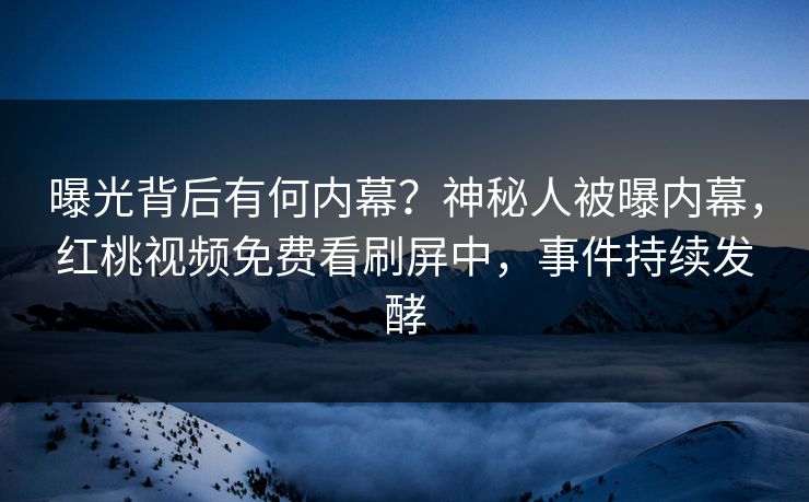 曝光背后有何内幕？神秘人被曝内幕，红桃视频免费看刷屏中，事件持续发酵