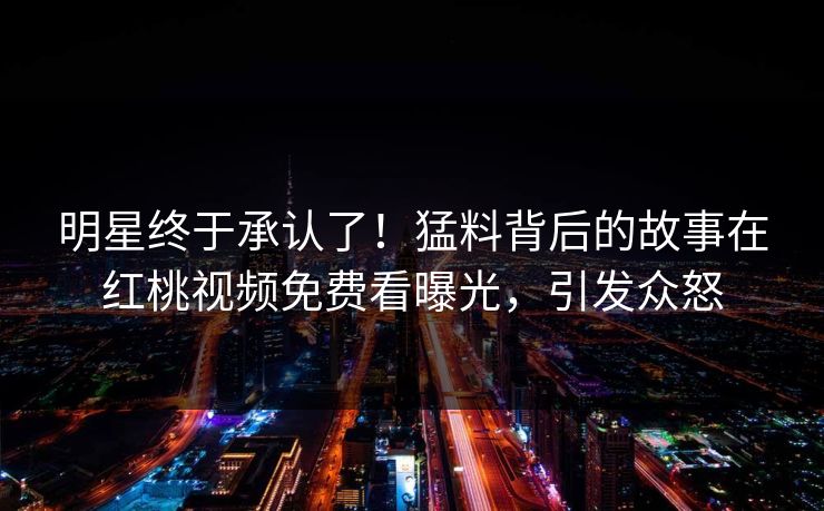 明星终于承认了！猛料背后的故事在红桃视频免费看曝光，引发众怒