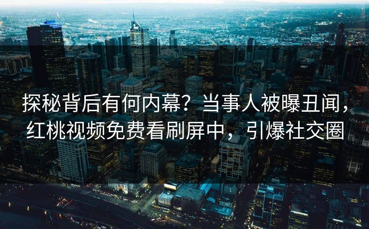 探秘背后有何内幕？当事人被曝丑闻，红桃视频免费看刷屏中，引爆社交圈