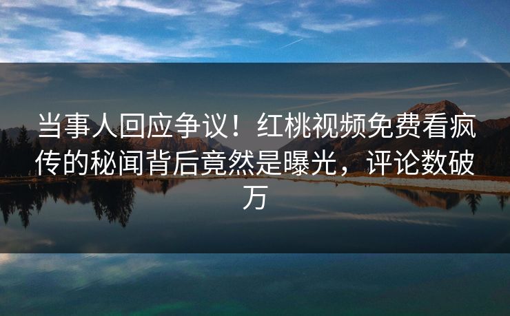 当事人回应争议！红桃视频免费看疯传的秘闻背后竟然是曝光，评论数破万