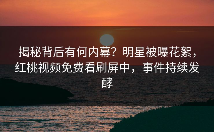 揭秘背后有何内幕？明星被曝花絮，红桃视频免费看刷屏中，事件持续发酵