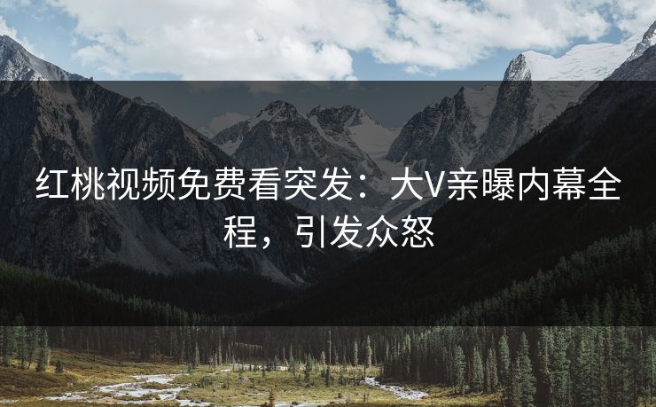 红桃视频免费看突发：大V亲曝内幕全程，引发众怒