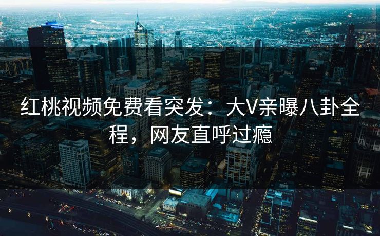 红桃视频免费看突发：大V亲曝八卦全程，网友直呼过瘾