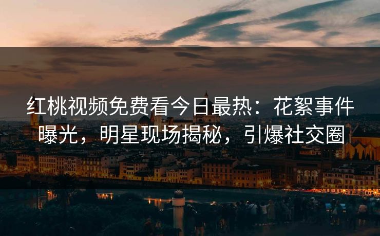 红桃视频免费看今日最热：花絮事件曝光，明星现场揭秘，引爆社交圈