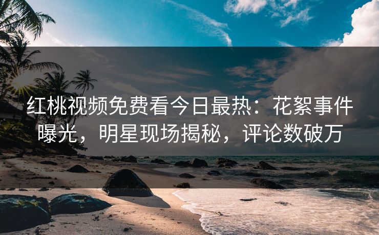 红桃视频免费看今日最热：花絮事件曝光，明星现场揭秘，评论数破万