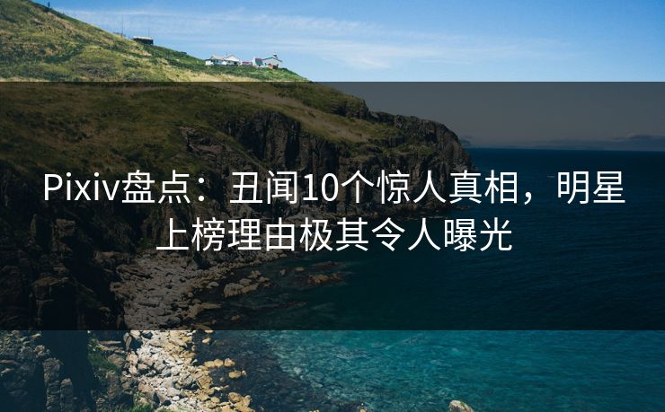 Pixiv盘点：丑闻10个惊人真相，明星上榜理由极其令人曝光
