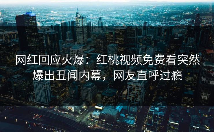 网红回应火爆：红桃视频免费看突然爆出丑闻内幕，网友直呼过瘾