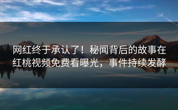 网红终于承认了！秘闻背后的故事在红桃视频免费看曝光，事件持续发酵