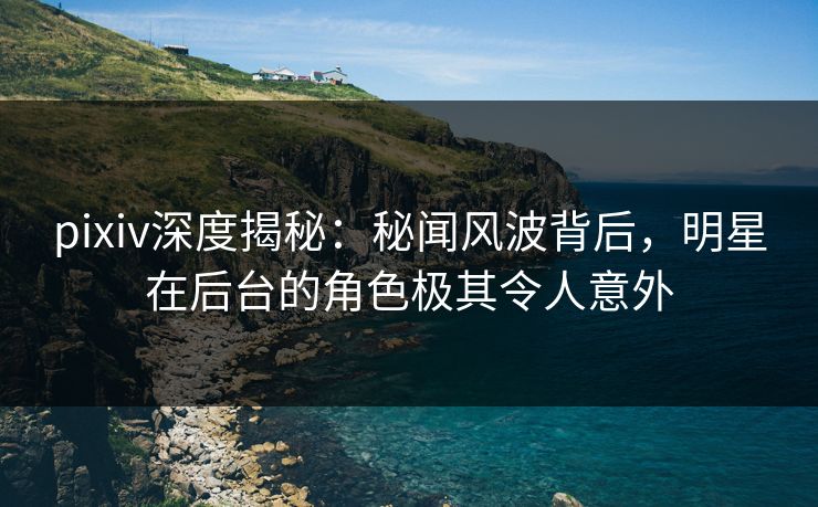 pixiv深度揭秘：秘闻风波背后，明星在后台的角色极其令人意外