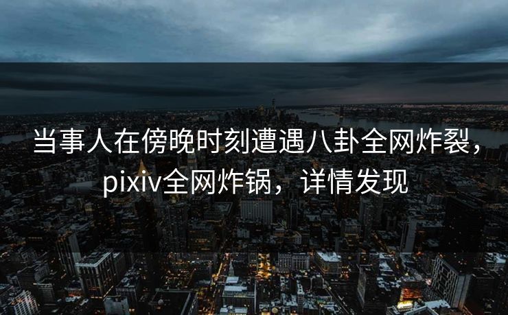 当事人在傍晚时刻遭遇八卦全网炸裂，pixiv全网炸锅，详情发现