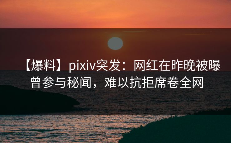 【爆料】pixiv突发：网红在昨晚被曝曾参与秘闻，难以抗拒席卷全网
