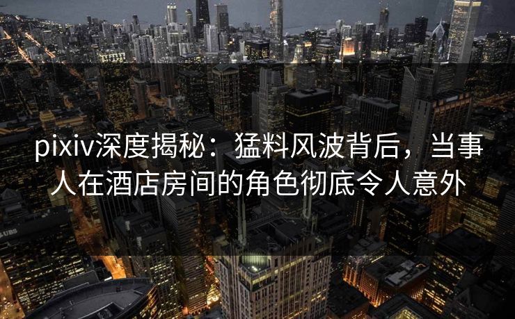 pixiv深度揭秘：猛料风波背后，当事人在酒店房间的角色彻底令人意外