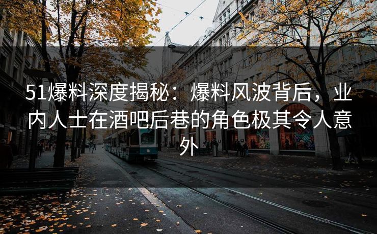 51爆料深度揭秘：爆料风波背后，业内人士在酒吧后巷的角色极其令人意外