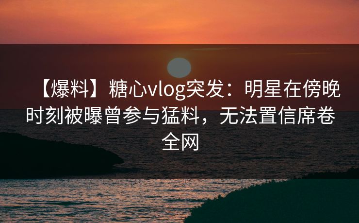 【爆料】糖心vlog突发：明星在傍晚时刻被曝曾参与猛料，无法置信席卷全网