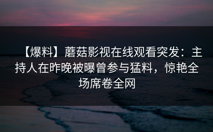 【爆料】蘑菇影视在线观看突发：主持人在昨晚被曝曾参与猛料，惊艳全场席卷全网