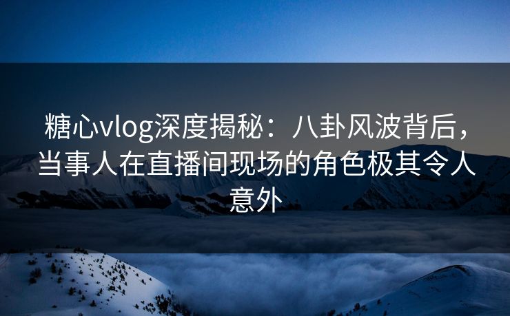 糖心vlog深度揭秘：八卦风波背后，当事人在直播间现场的角色极其令人意外