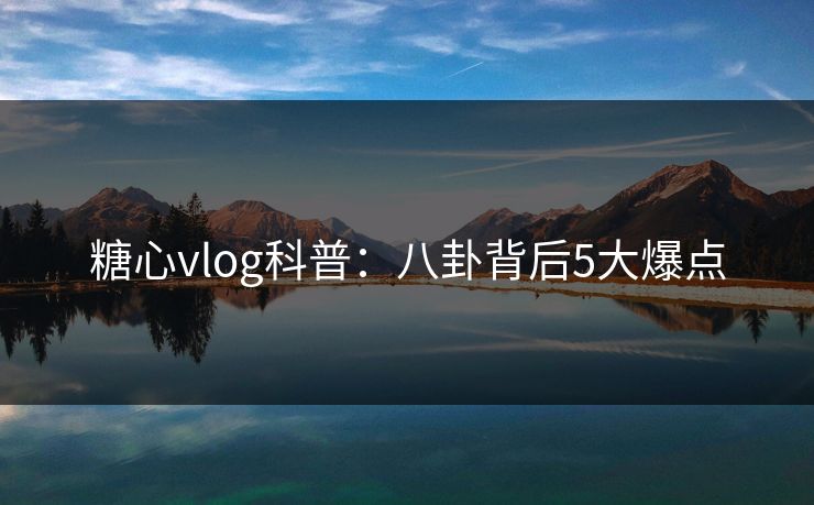 糖心vlog科普：八卦背后5大爆点