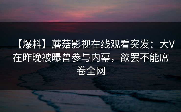 【爆料】蘑菇影视在线观看突发：大V在昨晚被曝曾参与内幕，欲罢不能席卷全网
