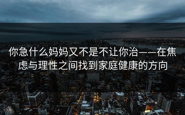 你急什么妈妈又不是不让你治——在焦虑与理性之间找到家庭健康的方向