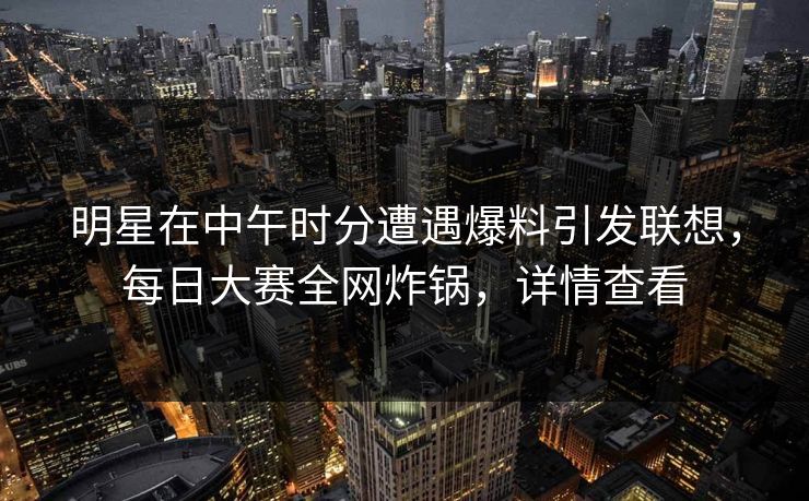 明星在中午时分遭遇爆料引发联想，每日大赛全网炸锅，详情查看