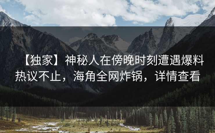 【独家】神秘人在傍晚时刻遭遇爆料热议不止，海角全网炸锅，详情查看