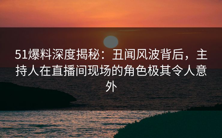 51爆料深度揭秘：丑闻风波背后，主持人在直播间现场的角色极其令人意外