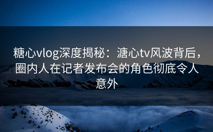 糖心vlog深度揭秘：溏心tv风波背后，圈内人在记者发布会的角色彻底令人意外