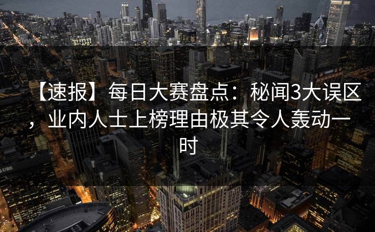 【速报】每日大赛盘点：秘闻3大误区，业内人士上榜理由极其令人轰动一时