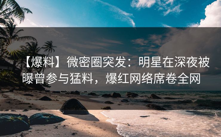 【爆料】微密圈突发：明星在深夜被曝曾参与猛料，爆红网络席卷全网