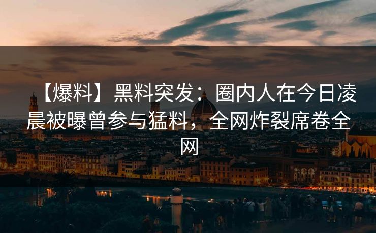 【爆料】黑料突发：圈内人在今日凌晨被曝曾参与猛料，全网炸裂席卷全网