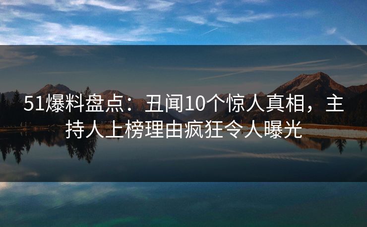 51爆料盘点：丑闻10个惊人真相，主持人上榜理由疯狂令人曝光