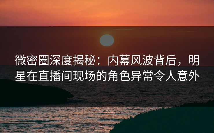 微密圈深度揭秘：内幕风波背后，明星在直播间现场的角色异常令人意外