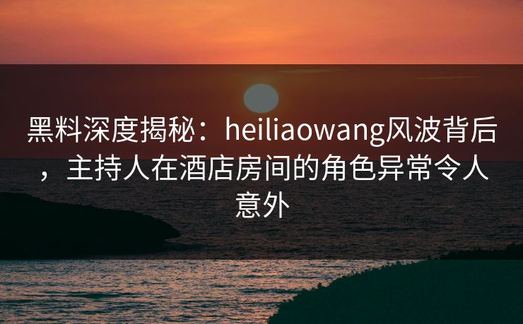 黑料深度揭秘：heiliaowang风波背后，主持人在酒店房间的角色异常令人意外