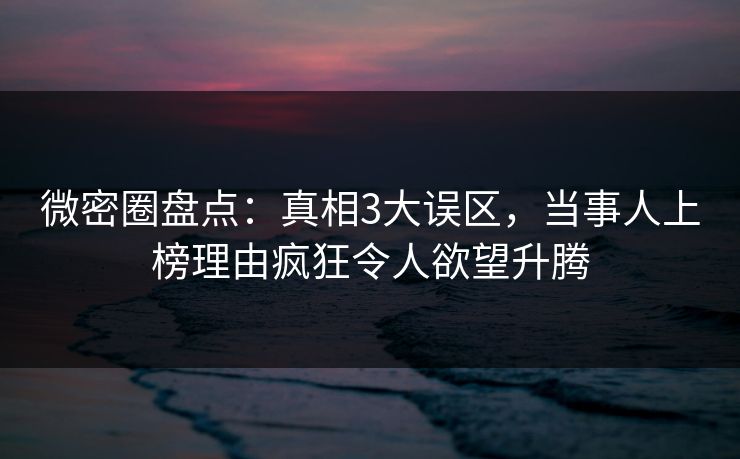 微密圈盘点：真相3大误区，当事人上榜理由疯狂令人欲望升腾