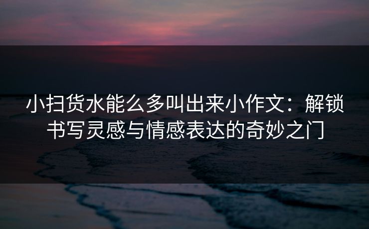 小扫货水能么多叫出来小作文：解锁书写灵感与情感表达的奇妙之门