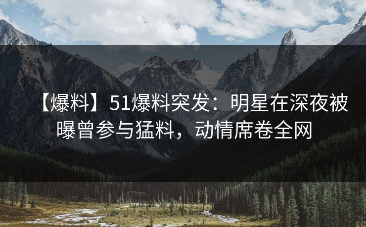 【爆料】51爆料突发：明星在深夜被曝曾参与猛料，动情席卷全网