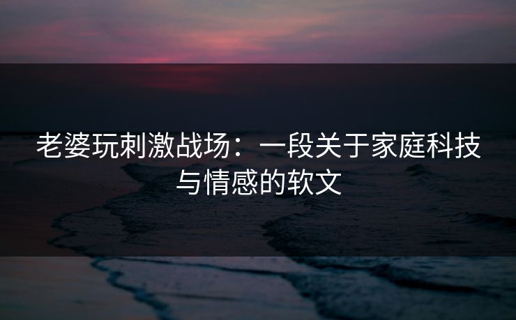 老婆玩刺激战场:一段关于家庭科技与情感的软文 老婆玩刺激战场:一段关于家庭科技与情感的软文