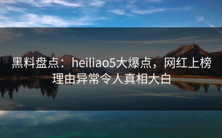 黑料盘点：heiliao5大爆点，网红上榜理由异常令人真相大白