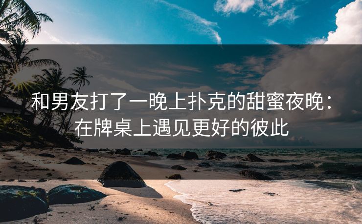 和男友打了一晚上扑克的甜蜜夜晚：在牌桌上遇见更好的彼此