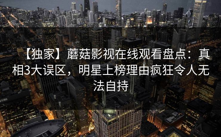 【独家】蘑菇影视在线观看盘点：真相3大误区，明星上榜理由疯狂令人无法自持