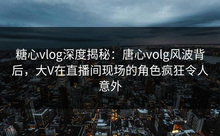 糖心vlog深度揭秘:唐心volg风波背后,大V在直播间现场的角色疯狂令人意外 糖心vlog深度揭秘:唐心volg风波背后,大V在直播间现场的角色疯狂令人意外