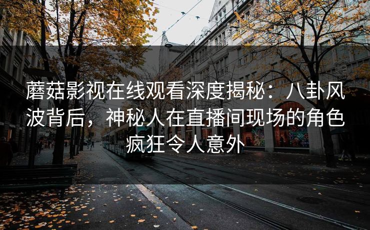 蘑菇影视在线观看深度揭秘：八卦风波背后，神秘人在直播间现场的角色疯狂令人意外